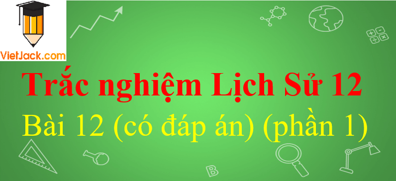 Trắc nghiệm Lịch Sử 12 Bài 12 có đáp án