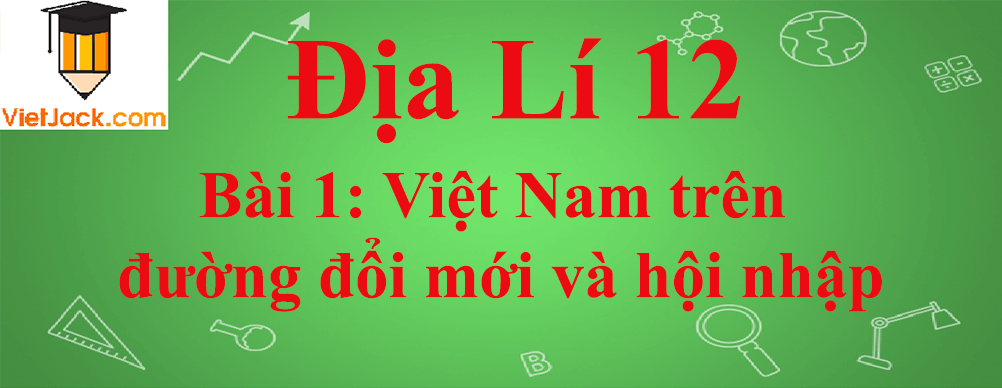 Địa lí lớp 12 Bài 1: Việt Nam trên đường đổi mới và hội nhập
