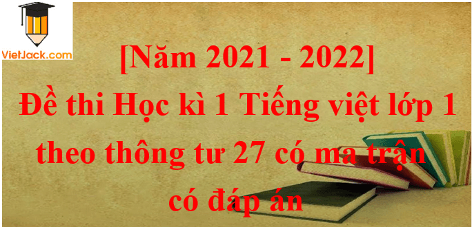 Đề thi Tiếng Việt lớp 1 Học kì 1 năm 2021 - 2022 Thông tư 27 có ma trận có đáp án (15 đề)