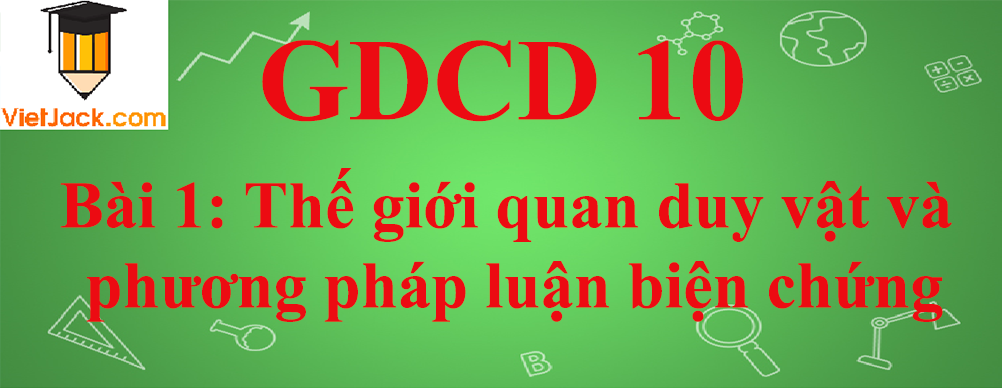 GDCD lớp 10 Bài 1: Thế giới quan duy vật và phương pháp luận biện chứng