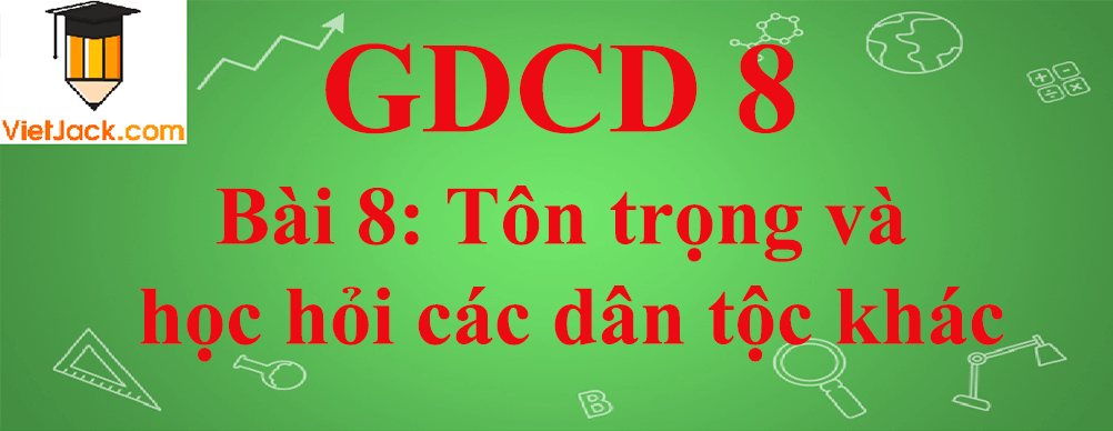 GDCD lớp 8 Bài 8: Tôn trọng và học hỏi các dân tộc khác
