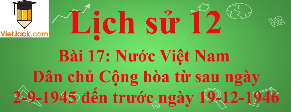 Lịch sử lớp 12 Bài 17: Nước Việt Nam Dân chủ Cộng hòa từ sau ngày 2-9-1945 đến trước ngày 19-12-1946