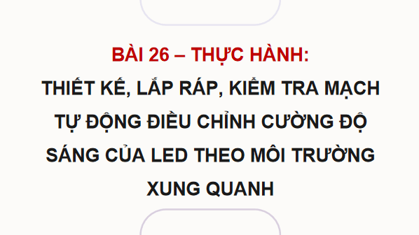 Giáo án điện tử Công nghệ 12 Kết nối tri thức Bài 26: Thực hành: Thiết kế, lắp ráp, kiểm tra mạch tự động điều chỉnh cường độ sáng của LED theo môi trường xung quanh | PPT Công nghệ 12