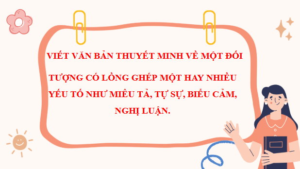 Giáo án điện tử bài Viết văn bản thuyết minh (về một đối tượng) có lồng ghép một hay nhiều yếu tố như miêu tả, tự sự, biểu cảm, nghị luận | PPT Văn 11 Chân trời sáng tạo