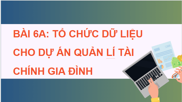 Giáo án điện tử Tin 9 Chân trời sáng tạo Bài 6A: Tổ chức dữ liệu cho dự án quản lí tài chính gia đình | PPT Tin học 9